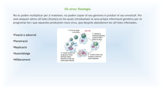 Els virus: fisiologia
No es poden multiplicar per sí mateixos: no poden copiar el seu genoma ni produir el seu envolcall. Per
això ataquen altres cèl·lules (hostes) en les quals introdueixen la seva pròpia informació genètica per re
programar-les i que aquestes produeixin nous virus, que després abandonen les cèl·lules infectades.
•Fixació o adsorció
•Penetració
•Replicació
•Assemblatge
•Alliberament
 