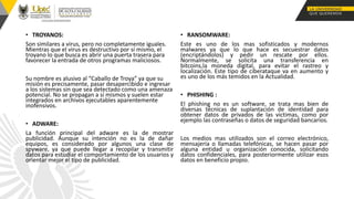 • TROYANOS:
Son similares a virus, pero no completamente iguales.
Mientras que el virus es destructivo por sí mismo, el
troyano lo que busca es abrir una puerta trasera para
favorecer la entrada de otros programas maliciosos.
Su nombre es alusivo al “Caballo de Troya” ya que su
misión es precisamente, pasar desapercibido e ingresar
a los sistemas sin que sea detectado como una amenaza
potencial. No se propagan a sí mismos y suelen estar
integrados en archivos ejecutables aparentemente
inofensivos.
• ADWARE:
La función principal del adware es la de mostrar
publicidad. Aunque su intención no es la de dañar
equipos, es considerado por algunos una clase de
spyware, ya que puede llegar a recopilar y transmitir
datos para estudiar el comportamiento de los usuarios y
orientar mejor el tipo de publicidad.
• RANSOMWARE:
Este es uno de los mas sofisticados y modernos
malwares ya que lo que hace es secuestrar datos
(encriptándolos) y pedir un rescate por ellos.
Normalmente, se solicita una transferencia en
bitcoins,la moneda digital, para evitar el rastreo y
localización. Este tipo de ciberataque va en aumento y
es uno de los más temidos en la Actualidad.
• PHISHING :
El phishing no es un software, se trata mas bien de
diversas técnicas de suplantación de identidad para
obtener datos de privados de las victimas, como por
ejemplo las contraseñas o datos de seguridad bancarios.
Los medios mas utilizados son el correo electrónico,
mensajería o llamadas telefónicas, se hacen pasar por
alguna entidad u organización conocida, solicitando
datos confidenciales, para posteriormente utilizar esos
datos en beneficio propio.
 