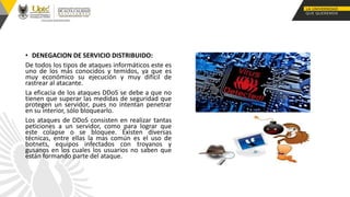 • DENEGACION DE SERVICIO DISTRIBUIDO:
De todos los tipos de ataques informáticos este es
uno de los más conocidos y temidos, ya que es
muy económico su ejecución y muy difícil de
rastrear al atacante.
La eficacia de los ataques DDoS se debe a que no
tienen que superar las medidas de seguridad que
protegen un servidor, pues no intentan penetrar
en su interior, sólo bloquearlo.
Los ataques de DDoS consisten en realizar tantas
peticiones a un servidor, como para lograr que
este colapse o se bloquee. Existen diversas
técnicas, entre ellas la mas común es el uso de
botnets, equipos infectados con troyanos y
gusanos en los cuales los usuarios no saben que
están formando parte del ataque.
 