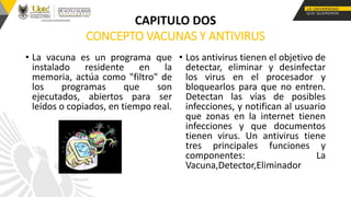 CONCEPTO VACUNAS Y ANTIVIRUS
• La vacuna es un programa que
instalado residente en la
memoria, actúa como "filtro" de
los programas que son
ejecutados, abiertos para ser
leídos o copiados, en tiempo real.
• Los antivirus tienen el objetivo de
detectar, eliminar y desinfectar
los virus en el procesador y
bloquearlos para que no entren.
Detectan las vías de posibles
infecciones, y notifican al usuario
que zonas en la internet tienen
infecciones y que documentos
tienen virus. Un antivirus tiene
tres principales funciones y
componentes: La
Vacuna,Detector,Eliminador
CAPITULO DOS
 