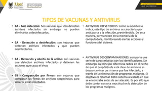 TIPOS DE VACUNAS Y ANTIVIRUS
• CA - Sólo detección: Son vacunas que solo detectan
archivos infectados sin embargo no pueden
eliminarlos o desinfectarlos.
• CA - Detección y desinfección: son vacunas que
detectan archivos infectados y que pueden
desinfectarlos.
• CA - Detección y aborto de la acción: son vacunas
que detectan archivos infectados y detienen las
acciones que causa el virus
• CB - Comparación por firmas: son vacunas que
comparan las firmas de archivos sospechosos para
saber si están infectados.
• ANTIVIRUS PREVENTORES: como su nombre lo
indica, este tipo de antivirus se caracteriza por
anticiparse a la infección, previniéndola. De esta
manera, permanecen en la memoria de la
computadora, monitoreando ciertas acciones y
funciones del sistema.
• ANTIVIRUS DESCONTAMINADORES: comparte una
serie de características con los identificadores. Sin
embargo, su principal diferencia radica en el hecho
de que el propósito de esta clase de antivirus es
descontaminar un sistema que fue infectado, a
través de la eliminación de programas malignos. El
objetivo es retornar dicho sistema al estado en que
se encontraba antes de ser atacado. Es por ello que
debe contar con una exactitud en la detección de
los programas malignos.
 