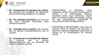 • CB - Comparación de signature de archivo:
son vacunas que comparan las signaturas
de los atributos guardados en tu equipo.
• CB - Por métodos heurísticos: son vacunas
que usan métodos heurísticos para
comparar archivos.
• CC - Invocado por el usuario: son vacunas
que se activan instantáneamente con el
usuario.
• CC - Invocado por la actividad del sistema:
son vacunas que se activan
instantáneamente por la actividad del
sistema windows xp/vista
• CORTAFUEGOS O FIREWALL: estos
programas tienen la función de bloquear el
acceso a un determinado sistema,
actuando como muro defensivo. Tienen
bajo su control el tráfico de entrada y salida
de una computadora, impidiendo la
ejecución de toda actividad dudosa.
• ANTIESPÍAS O ANTISPYWARE: esta clase de
antivrus tiene el objetivo de descubrir y
descartar aquellos programas espías que se
ubican en la computadora de manera
oculta.
 