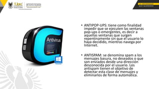 • ANTIPOP-UPS: tiene como finalidad
impedir que se ejecuten las ventanas
pop-ups o emergentes, es decir a
aquellas ventanas que surgen
repentinamente sin que el usuario lo
haya decidido, mientras navega por
Internet.
• ANTISPAM: se denomina spam a los
mensajes basura, no deseados o que
son enviados desde una dirección
desconocida por el usuario. Los
antispam tienen el objetivo de
detectar esta clase de mensajes y
eliminarlos de forma automática.
 