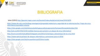 BIBLIOGRAFIA
Velez.C(2015) http://gacetaii.iingen.unam.mx/GacetaII/index.php/gii/article/view/1933/1879
https://www.obs-edu.com/int/blog-investigacion/propiedad-intelectual-y-seguridad-de-la-informacion/los-7-tipos-de-virus-
informaticos-que-debes-conocer
https://sites.google.com/site/edisoncalvahehugoyucailla/assignments/homeworkforweekofoctober25th
http://asle.es/2017/03/15/10-medidas-basicas-para-prevenir-un-ataque-de-virus-informatico/
http://losviruseninformatica83w23.blogspot.com/2015/11/ventajas-y-desventajas-de-los-virus.html
https://www.optical.pe/tipos-de-ataques-informaticos-y-previsiones-para-el-2019/
https://sites.google.com/site/virusyantivirusact5/time-tracker
 