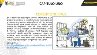 CONCEPTO DE VIRUS
En su definición más simple, un virus informático es un
programa que tiene la característica de crear copias de
sí mismo, pero siempre dependiendo de un archivo
(hostprogram) para poder ejercer su acción viral;
aunque los programas que se auto replican ya
existían décadas atrás (en 1959 el matemático Leonel
S. Penrose publica el artículo “Self Reprodu-cing
machines”, donde describe programas capaces de
activarse, autor reproducirse y hacer cambios de sí
mismos), no es sino hasta 1983 cuando el término
“virus” es propuesto por el ingeniero Fred Cohen.
Vélez.C(2015)
http://gacetaii.iingen.unam.mx/GacetaII/index.php/gii
/article/view/1933/1879
CAPITULO UNO
 