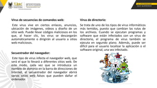 Virus de secuencias de comandos web:
Este virus vive en ciertos enlaces, anuncios,
ubicación de imágenes, videos y diseño de un
sitio web. Puede llevar códigos maliciosos en los
que, al hacer clic, los virus se descargarán
automáticamente o dirigirán al usuario a sitios
web maliciosos.
Secuestrador del navegador:
Este tipo de virus infecta el navegador web, que
será el que lo llevará a diferentes sitios web. De
este modo, cada vez que se introduzca un
nombre de dominio en la barra de direcciones de
Internet, el secuestrador del navegador abrirá
varios sitios web falsos que pueden dañar el
ordenador.
Virus de directorio:
Se trata de uno de los tipos de virus informáticos
más temidos, puesto que cambian las rutas de
los archivos. Cuando se ejecutan programas y
software que están infectados con un virus de
directorio, el programa de virus también se
ejecuta en segundo plano. Además, puede ser
difícil para el usuario localizar la aplicación o el
software original, una vez infectado.
 