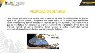 PROPAGACION DE VIRUS
Cabe señalar que desde hace algunos años la creación de virus fue disminuyendo, lo que dio
lugar a los gusanos (worms), pro-gramas que crean copias de sí mismos (por eso también
suelen llamarlos virus), pero sin depender de archivos para poder ejecutarse, virus informáticos lo
que los hace todavía más complejos y peli-grosos. Generalmente se propagan a través de la red
(Internet worms), el correo electrónico (email worms) o ambos (multivector worms),
generando efectos dañinos en clientes, servi-dores o ancho de banda.
 