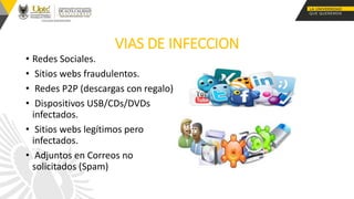 VIAS DE INFECCION
• Redes Sociales.
• Sitios webs fraudulentos.
• Redes P2P (descargas con regalo)
• Dispositivos USB/CDs/DVDs
infectados.
• Sitios webs legítimos pero
infectados.
• Adjuntos en Correos no
solicitados (Spam)
 