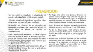 PREVENCION
• Ten un antivirus instalado y actualizado (si
puedes además añadir el BDefender, mejor).
• Mantén actualizado tu sistema operativo y tus
programas. No uses software no oficial.
• Desconfía, por sistema, de los mensajes no
conocidos que llegan por correo electrónico. Si
tienen prisa, te adulan, te regalan, te
amenazan, etc.
• Revisa siempre el remitente. Si tienes alguna
duda de quién te envía o el canal que usa,
ponte en contacto con esa persona por otro
canal (teléfono, por ejemplo) para verificar que
es quien te lo está enviando.
• Desconfía de las URL acortadas (estilo bit.ly y
similares). Si un enlace de esos te pide algún
tipo de datos, desconfía.
• No hagas clic sobre nada (enlace, dirección de
correo, enlace, imagen, etc.) Antes de eso, pasa el
ratón sobre él para ver a qué página te dirige y si el
lugar es legítimo¡Ojo! Algunos enlaces se disfrazan
como si fueran Dropbox, GoogleDrive o OneDrive
• Antes de meter tus datos en una web, comprueba
que ésta comienza por https://. Es una Web segura
• No des tus datos reales, email, teléfono, dirección
en cualquier lugar. Hazlo sólo en aquellos en los que
confíes. Recuerda, si es gratis, el eres tú y pagas con
tus datos
• Al descargar un fichero no hagas clic en «habilitar
contenido» salvo que confíes en la fuente de la que
procede. Si al descargar un archivo te solicita
permiso para habilitar el contenido, no te fíes,
podría iniciarse la descarga del malware.
 