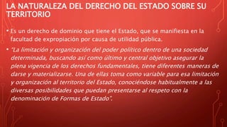 LA NATURALEZA DEL DERECHO DEL ESTADO SOBRE SU
TERRITORIO
• Es un derecho de dominio que tiene el Estado, que se manifiesta en la
facultad de expropiación por causa de utilidad pública.
• “La limitación y organización del poder político dentro de una sociedad
determinada, buscando así como último y central objetivo asegurar la
plena vigencia de los derechos fundamentales, tiene diferentes maneras de
darse y materializarse. Una de ellas toma como variable para esa limitación
y organización al territorio del Estado, conociéndose habitualmente a las
diversas posibilidades que puedan presentarse al respeto con la
denominación de Formas de Estado”.
 
