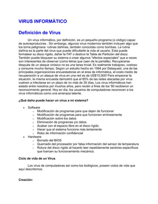 VIRUS INFORMÁTICO

Definición de Virus
        Un virus informático, por definición, es un pequeño programa (o código) capaz
de autoreproducirse . Sin embargo, algunos virus modernos también incluyen algo que
los torna peligrosos: rutinas dañinas, también conocidas como bombas. La rutina
dañina es la parte del virus que puede dificultarle la vida al usuario. Esta puede
formatear su disco rígido, dañar la FAT o destruir la Tabla de Partición del disco.
También puede bloquear su sistema o crear algunos "efectos especiales" que a veces
son interesantes de observar (como letras que caen de la pantalla). Recuperarse
después de un ataque virósico no es una tarea trivial. Es realmente trabajoso, costoso
y consume mucho tiempo. Según un estudio hecho en 1994 por Dataquest, una de las
principales organizaciones encuestadoras en el área de informática, el costo medio de
recuperación a un ataque de virus en una red es de US$15,000! Para empeorar la
situación, la misma encuesta demostró que el 85% de las redes atacadas por virus
vuelven a infectarse en un plazo de no más de 30 días. Los virus informáticos han
estado entre nosotros por muchos años, pero recién a fines de los '80 recibieron un
reconocimiento general. Hoy en día, los usuarios de computadoras reconocen a los
virus informáticos como una amenaza latente.

¿Qué daño puede hacer un virus a mi sistema?

   •   Software
          o Modificación de programas para que dejen de funcionar
          o Modificación de programas para que funcionen erróneamente
          o Modificación sobre los datos
          o Eliminación de programas y/o datos
          o Acabar con el espacio libre en el disco rígido
          o Hacer que el sistema funcione más lentamente
          o Robo de información confidencial
   •   Hardware
          o Borrado del BIOS
          o Quemado del procesador por falsa información del sensor de temperatura
          o Rotura del disco rígido al hacerlo leer repetidamente sectores específicos
             que fuercen su funcionamiento mecánico.

Ciclo de vida de un Virus

      Los virus de computadoras así como los biológicos, poseen ciclos de vida que
aquí describimos:


Creación:
 