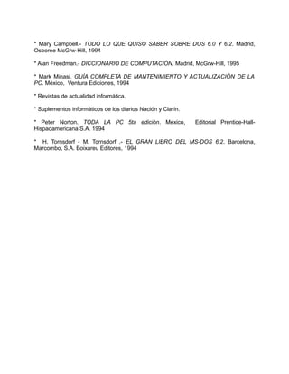 * Mary Campbell.- TODO LO QUE QUISO SABER SOBRE DOS 6.0 Y 6.2. Madrid,
Osborne McGrw-Hill, 1994

* Alan Freedman.- DICCIONARIO DE COMPUTACIÓN. Madrid, McGrw-Hill, 1995

* Mark Minasi. GUÍA COMPLETA DE MANTENIMIENTO Y ACTUALIZACIÓN DE LA
PC. México, Ventura Ediciones, 1994

* Revistas de actualidad informática.

* Suplementos informáticos de los diarios Nación y Clarín.

* Peter Norton. TODA LA PC 5ta edición. México,              Editorial Prentice-Hall-
Hispaoamericana S.A. 1994

* H. Tornsdorf - M. Tornsdorf .- EL GRAN LIBRO DEL MS-DOS 6.2. Barcelona,
Marcombo, S.A. Boixareu Editores, 1994
 