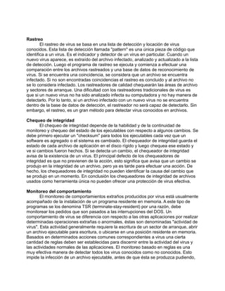 Rastreo
        El rastreo de virus se basa en una lista de detección y locación de virus
conocidos. Esta lista de detección llamada "pattern" es una única pieza de código que
identifica a un virus. Es el indicador y detector de un virus en particular. Cuando un
nuevo virus aparece, es extraído del archivo infectado, analizado y actualizado a la lista
de detección. Luego el programa de rastreo se ejecuta y comienza a efectuar una
comparación entre los archivos rastreados y una base de datos de reconocimiento de
virus. Si se encuentra una coincidencia, se considera que un archivo se encuentra
infectado. Si no son encontradas coincidencias el rastreo es concluido y al archivo no
se lo considera infectado. Los rastreadores de calidad chequearán las áreas de archivo
y sectores de arranque. Una dificultad con los rastreadores tradicionales de virus es
que si un nuevo virus no ha sido analizado infecta su computadora y no hay manera de
detectarlo. Por lo tanto, si un archivo infectado con un nuevo virus no se encuentra
dentro de la base de datos de detección, el rastreador no será capaz de detectarlo. Sin
embargo, el rastreo, es un gran método para detectar virus conocidos en archivos.

Chequeo de integridad
       El chequeo de integridad depende de la habilidad y de la continuidad de
monitoreo y chequeo del estado de los ejecutables con respecto a algunos cambios. Se
debe primero ejecutar un "checksum" para todos los ejecutables cada vez que un
software es agregado o el sistema es cambiado. El chequeador de integridad guarda el
estado de cada archivo de aplicación en el disco rígido y luego chequea ese estado y
ve si cambios fueron hechos. Si se detecta un cambio, el chequeador de integridad
avisa de la existencia de un virus. El principal defecto de los chequeadores de
integridad es que no previenen de la acción, esto significa que avisa que un cambio se
produjo en la integridad de un archivo, pero ya es tarde para efectuar una acción. De
hecho, los chequeadores de integridad no pueden identificar la causa del cambio que
se produjo en un momento. En conclusión los chequeadores de integridad de archivos
usados como herramienta única no pueden ofrecer una protección de virus efectiva.

Monitoreo del comportamiento
        El monitoreo de comportamientos extraños producidos por virus está usualmente
acompañado de la instalación de un programa residente en memoria. A este tipo de
programas se los denomina TSR (terminate-stay-resident) por una razón, debe
monitorear los pedidos que son pasados a las interrupciones del DOS. Un
comportamiento de virus se diferencia con respecto a las otras aplicaciones por realizar
determinadas operaciones extrañas o anormales, éstas son denominadas "actividad de
virus". Esta actividad generalmente requiere la escritura de un sector de arranque, abrir
un archivo ejecutable para escritura, o ubicarse en una posición residente en memoria.
Basados en determinados acciones comunes correspondientes a virus una cierta
cantidad de reglas deben ser establecidas para discernir entre la actividad del virus y
las actividades normales de las aplicaciones. El monitoreo basado en reglas es una
muy efectiva manera de detectar todos los virus conocidos como no conocidos. Esto
impide la infección de un archivo ejecutable, antes de que ésta se produzca pudiendo,
 