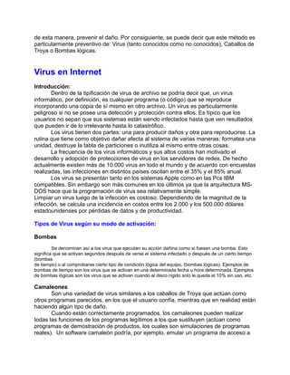 de esta manera, prevenir el daño. Por consiguiente, se puede decir que este método es
particularmente preventivo de: Virus (tanto conocidos como no conocidos), Caballos de
Troya o Bombas lógicas.


Virus en Internet
Introducción:
       Dentro de la tipificación de virus de archivo se podría decir que, un virus
informático, por definición, es cualquier programa (o código) que se reproduce
incorporando una copia de sí mismo en otro archivo. Un virus es particularmente
peligroso si no se posee una detección y protección contra ellos. Es típico que los
usuarios no sepan que sus sistemas están siendo infectados hasta que ven resultados
que pueden ir de lo irrelevante hasta lo catastrófico.
       Los virus tienen dos partes: una para producir daños y otra para reproducirse. La
rutina que tiene como objetivo dañar afecta al sistema de varias maneras: formatea una
unidad, destruye la tabla de particiones o inutiliza al mismo entre otras cosas.
       La frecuencia de los virus informáticos y sus altos costos han motivado el
desarrollo y adopción de protecciones de virus en los servidores de redes. De hecho
actualmente existen más de 10.000 virus en todo el mundo y de acuerdo con encuestas
realizadas, las infecciones en distintos países oscilan entre el 35% y el 85% anual.
       Los virus se presentan tanto en los sistemas Apple como en las Pcs IBM
compatibles. Sin embargo son más comunes en los últimos ya que la arquitectura MS-
DOS hace que la programación de virus sea relativamente simple.
Limpiar un virus luego de la infección es costoso. Dependiendo de la magnitud de la
infección, se calcula una incidencia en costos entre los 2.000 y los 500.000 dólares
estadounidenses por pérdidas de datos y de productividad.

Tipos de Virus según su modo de activación:

Bombas
         Se denominan así a los virus que ejecutan su acción dañina como si fuesen una bomba. Esto
significa que se activan segundos después de verse el sistema infectado o después de un cierto tiempo
(bombas
de tiempo) o al comprobarse cierto tipo de condición lógica del equipo, (bombas lógicas). Ejemplos de
bombas de tiempo son los virus que se activan en una determinada fecha u hora determinada. Ejemplos
de bombas lógicas son los virus que se activan cuando al disco rígido solo le queda el 10% sin uso, etc.

Camaleones
       Son una variedad de virus similares a los caballos de Troya que actúan como
otros programas parecidos, en los que el usuario confía, mientras que en realidad están
haciendo algún tipo de daño.
       Cuando están correctamente programados, los camaleones pueden realizar
todas las funciones de los programas legítimos a los que sustituyen (actúan como
programas de demostración de productos, los cuales son simulaciones de programas
reales). Un software camaleón podría, por ejemplo, emular un programa de acceso a
 