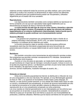 sistemas remotos realizando todas las acciones que ellos realizan, pero como tarea
adicional (y oculta a los usuarios) va almacenando en algún archivo los diferentes
logins y password para que posteriormente puedan ser recuperados y utilizados
ilegatmente por el creador del virus camaleón.

Reproductores
      Los reproductores (también conocidos como conejos-rabbits) se reproducen en
forma constante una vez que son ejecutados hasta agotar totalmente (con su
descendencia) el espacio de disco o memoria del sistema.
      La única función de este tipo de virus es crear clones y lanzarlos a ejecutar
para que ellos hagan lo mismo. El propósito es agotar los recursos del sistema,
especialmente en un entorno multiusuario interconectado, hasta el punto que el
sistema principal no puede continuar con el procesamiento normal.

Gusanos (Worms)
          Los gusanos son programas que constantemente viajan a través de un
   sistema informático interconectado, de PC a PC, sin dañar necesariamente el
   hardware o el software de los sistemas que visitan.
        La función principal es viajar en secreto a través de equipos anfitriones
recopilando cierto tipo de información programada (tal como los archivos de
passwords) para enviarla a un equipo determinado al cual el creador del virus tiene
acceso.

Backdoors
        Son también conocidos como herramientas de administración remotas ocultas.
Son programas que permiten controlar remotamente la PC infectada. Generalmente
son distribuidos como troyanos.
        Cuando un virus de estos es ejecutado, se instala dentro del sistema operativo,
al cual monitorea sin ningún tipo de mensaje o consulta al usuario. Incluso no se lo vé
en la lista de programas activos. Los Backdoors permiten al autor tomar total control de
la PC infectada y de esta forma enviar, recibir
archivos, borrare modificarlos, mostrarle mensajes al usuario, etc....


Entrando en Internet:
       Antes de la creciente popularidad de Internet, la distribución e infección de virus
en una computadora a otra era más lenta. Por ejemplo, el virus Michelangelo apareció
en Asia en 1991, y no apareció en los Estados Unidos hasta 2 años después. En
Internet, un solo archivo puede transmitir un virus desde San Pablo hasta Tokyo en sólo
un minuto y considerando que actualmente, el número de archivos transmitidos por año
en Internet se encuentra en el orden del billón notamos la diferencia de tiempo de
reproducción de un virus actualmente comparado con años anteriores.
Los virus nacidos en Internet generalmente no son interceptados por los antivirus que
se encuentran en el servidor a causa de la conexión. Generalmente la conexión a
Internet no pasa por el servidor de la red interna a causa de una incompatibilidad de
protocolos y sistemas utilizados. Mientras que los típicos servidores de red operan bajo
 