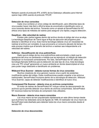 Netware usando el protocolo IPX, el 80% de los Gateways utilizados para Internet
operan bajo UNIX usando el protocolo TPC/IP.


Detección de virus conocidos
       Cada virus contiene un único código de identificación, pero diferentes tipos de
virus pueden hacer más fácil o difícil la tarea de encontrarlo e identificarlo como un
virus conocido dentro del archivo. Tomando como un ejmplo al ServerProtect for NT
ofrece cinco tipos de métodos de rastreo para asegurar una rápida y segura detección.

DeepScan - Alta velocidad de rastreo
       Existen sólo ciertos lugares dentro del archivo donde el código del virus se aloja.
La tecnología DeepScan de Trend sigue el flujo de ejecución del programa para
detectar e identificar el virus. Esta misma tecnología detecta virus sin necesidad de
rastrear el archivo por completo, lo que provocaría un consumo elevado de tiempo. En
este proceso implica que el tamaño del archivo a rastrear sea independiente a la
velocidad del rastreo.

Softmice - Decodificación de virus polimórficos
       Dado que el código de los virus polimórficos está encriptado y dado que la
apariencia del virus va cambiando a medida que se reproduce, el método de detección
DeepScan no funcionará correctamente. Por esto, ServerProtect for NT utiliza otra
tecnología llamada Softmice para la detección de este tipo de virus. Esta tecnología
crea una "PC virtual" generando un nuevo ambiente en donde desencriptará el virus
para poder luego detectarlo e identificarlo sin problemas.

Wildcard Virus Scanner - detecta nuevas formas de virus conocidos
        Muchos creadores de virus generan nuevos virus a partir de existentes
modificando partes del código. Estas modificaciones pueden engañar a los antivirus
tradicionales, ServerProtect incorpora dentro de su tecnología de detección, Wildcard
Virus Scanner, capaz de detectar modificaciones e identificar al nuevo virus.

Compressed File Scanner - detecta virus en archivos comprimidos
       El motor de rastreo de ServerProtect NT incluye rutinas de descompresión de
archivos que le permite detectar virus dentro de archivos comprimidos. ServerProtect
NT reconoce todos los formatos de compresión más utilizados.

Macro Scanner - detecta virus macro conocidos
       Los virus macro se han popularizado rápidamente en este último tiempo desde
que el primero fue detectado cerca de Agosto de 1995. El rastreador de virus macro de
ServerProtect está diseñado para detectar todos los virus macro conocidos desde el
servidor NT.


Detección de virus desconocidos
 