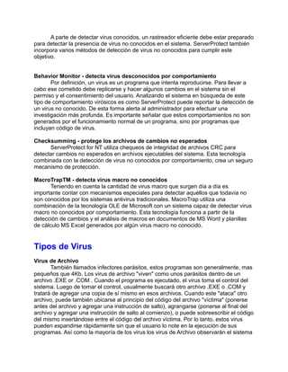 A parte de detectar virus conocidos, un rastreador eficiente debe estar preparado
para detectar la presencia de virus no conocidos en el sistema. ServerProtect también
incorpora varios métodos de detección de virus no conocidos para cumplir este
objetivo.


Behavior Monitor - detecta virus desconocidos por comportamiento
       Por definición, un virus es un programa que intenta reproducirse. Para llevar a
cabo ese cometido debe replicarse y hacer algunos cambios en el sistema sin el
permiso y el consentimiento del usuario. Analizando el sistema en búsqueda de este
tipo de comportamiento virósicos es como ServerProtect puede reportar la detección de
un virus no conocido. De esta forma alerta al administrador para efectuar una
investigación más profunda. Es importante señalar que estos comportamientos no son
generados por el funcionamiento normal de un programa, sino por programas que
incluyan código de virus.

Checksumming - protege los archivos de cambios no esperados
      ServerProtect for NT utiliza chequeos de integridad de archivos CRC para
detectar cambios no esperados en archivos ejecutables del sistema. Esta tecnología
combinada con la detección de virus no conocidos por comportamiento, crea un seguro
mecanismo de protección.

MacroTrapTM - detecta virus macro no conocidos
       Teniendo en cuenta la cantidad de virus macro que surgen día a día es
importante contar con mecanismos especiales para detectar aquéllos que todavía no
son conocidos por los sistemas antivirus tradicionales. MacroTrap utiliza una
combinación de la tecnología OLE de Microsoft con un sistema capaz de detectar virus
macro no conocidos por comportamiento. Esta tecnología funciona a partir de la
detección de cambios y el análisis de macros en documentos de MS Word y planillas
de cálculo MS Excel generados por algún virus macro no conocido.


Tipos de Virus
Virus de Archivo
       También llamados infectores parásitos, estos programas son generalmente, mas
pequeños que 4Kb. Los virus de archivo "viven" como unos parásitos dentro de un
archivo .EXE or .COM . Cuando el programa es ejecutado, el virus toma el control del
sistema. Luego de tomar el control, usualmente buscará otro archivo .EXE o .COM y
tratará de agregar una copia de sí mismo en esos archivos. Cuando este "ataca" otro
archivo, puede también ubicarse al principio del código del archivo "víctima" (ponerse
antes del archivo y agregar una instrucción de salto), agrangarse (ponerse al final del
archivo y agregar una instrucción de salto al comienzo), o puede sobreescribir el código
del mismo insertándose entre el código del archivo víctima. Por lo tanto, estos virus
pueden expandirse rápidamente sin que el usuario lo note en la ejecución de sus
programas. Así como la mayoría de los virus los virus de Archivo observarán el sistema
 