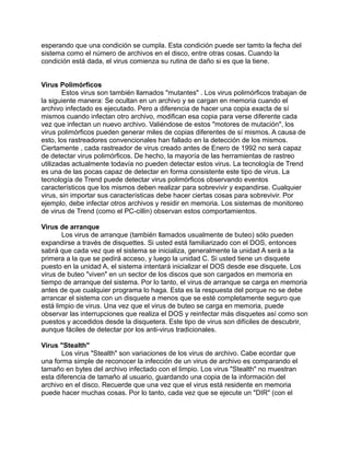 esperando que una condición se cumpla. Esta condición puede ser tamto la fecha del
sistema como el número de archivos en el disco, entre otras cosas. Cuando la
condición está dada, el virus comienza su rutina de daño si es que la tiene.


Virus Polimórficos
        Estos virus son también llamados "mutantes" . Los virus polimórficos trabajan de
la siguiente manera: Se ocultan en un archivo y se cargan en memoria cuando el
archivo infectado es ejecutado. Pero a diferencia de hacer una copia exacta de sí
mismos cuando infectan otro archivo, modifican esa copia para verse diferente cada
vez que infectan un nuevo archivo. Valiéndose de estos "motores de mutación", los
virus polimórficos pueden generar miles de copias diferentes de sí mismos. A causa de
esto, los rastreadores convencionales han fallado en la detección de los mismos.
Ciertamente , cada rastreador de virus creado antes de Enero de 1992 no será capaz
de detectar virus polimórficos. De hecho, la mayoría de las herramientas de rastreo
utilizadas actualmente todavía no pueden detectar estos virus. La tecnología de Trend
es una de las pocas capaz de detectar en forma consistente este tipo de virus. La
tecnología de Trend puede detectar virus polimórficos observando eventos
característicos que los mismos deben realizar para sobrevivir y expandirse. Cualquier
virus, sin importar sus características debe hacer ciertas cosas para sobrevivir. Por
ejemplo, debe infectar otros archivos y residir en memoria. Los sistemas de monitoreo
de virus de Trend (como el PC-cillin) observan estos comportamientos.

Virus de arranque
       Los virus de arranque (también llamados usualmente de buteo) sólo pueden
expandirse a través de disquettes. Si usted está familiarizado con el DOS, entonces
sabrá que cada vez que el sistema se inicializa, generalmente la unidad A será a la
primera a la que se pedirá acceso, y luego la unidad C. Si usted tiene un disquete
puesto en la unidad A, el sistema intentará inicializar el DOS desde ese disquete. Los
virus de buteo "viven" en un sector de los discos que son cargados en memoria en
tiempo de arranque del sistema. Por lo tanto, el virus de arranque se carga en memoria
antes de que cualquier programa lo haga. Esta es la respuesta del porque no se debe
arrancar el sistema con un disquete a menos que se esté completamente seguro que
está limpio de virus. Una vez que el virus de buteo se carga en memoria, puede
observar las interrupciones que realiza el DOS y reinfectar más disquetes así como son
puestos y accedidos desde la disquetera. Este tipo de virus son difíciles de descubrir,
aunque fáciles de detectar por los anti-virus tradicionales.

Virus "Stealth"
       Los virus "Stealth" son variaciones de los virus de archivo. Cabe ecordar que
una forma simple de reconocer la infección de un virus de archivo es comparando el
tamaño en bytes del archivo infectado con el limpio. Los virus "Stealth" no muestran
esta diferencia de tamaño al usuario, guardando una copia de la información del
archivo en el disco. Recuerde que una vez que el virus está residente en memoria
puede hacer muchas cosas. Por lo tanto, cada vez que se ejecute un "DIR" (con el
 