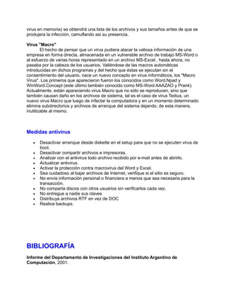 virus en memoria) se obtendrá una lista de los archivos y sus tamaños antes de que se
produjera la infección, camuflando asi su presencia.

Virus "Macro"
        El hecho de pensar que un virus pudiera atacar la valiosa información de una
empresa en forma directa, almacenada en un vulnerable archivo de trabajo MS-Word o
al esfuerzo de varias horas representado en un archivo MS-Excel , hasta ahora, no
pasaba por la cabeza de los usuarios. Valiéndose de las macros automáticas
introducidas en dichos programas y del hecho que éstas se ejecutan sin el
consentimiento del usuario, nace un nuevo concepto en virus informáticos, los "Macro
Virus". Los primeros que aparecieron fueron los conocidos como Word.Npad y
WinWord.Concept (este último también conocido como MS-Word AAAZAO y Prank).
Actualmente, están apareciendo virus Macro que no sólo se reproducen, sino que
también causan daño en los archivos de sistema, tal es el caso de virus Tedius, un
nuevo virus Macro que luego de infectar la computadora y en un momento determinado
elimina subdirectorios y archivos de arranque del sistema dejando, de esta manera,
inutilizable al mismo.



Medidas antivirus

   •   Desactivar arranque desde diskette en el setup para que no se ejecuten virus de
       boot.
   •   Desactivar compartir archivos e impresoras.
   •   Analizar con el antivirus todo archivo recibido por e-mail antes de abrirlo.
   •   Actualizar antivirus.
   •   Activar la protección contra macrovirus del Word y Excel.
   •   Sea cuidadoso al bajar archivos de Internet, verifique si el sitio es seguro.
   •   No envíe información personal o financiera a menos que sea necesaria para la
       transacción.
   •   No comparta discos con otros usuarios sin verificarlos cada vez.
   •   No entregue a nadie sus claves
   •   Distribuya archivos RTF en vez de DOC
   •   Realice backups.




BIBLIOGRAFÍA
Informe del Departamento de Investigaciones del Instituto Argentino de
Computación, 2001.
 