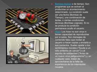  Bombas lógicas o de tiempo: Son
programas que se activan al
producirse un acontecimiento
determinado. La condición suele
ser una fecha (Bombas de
Tiempo), una combinación de
teclas, o ciertas condiciones
técnicas (Bombas Lógicas). Si no
se produce la condición
permanece oculto al usuario.
 Hoax: Los hoax no son virus ni
tienen capacidad de reproducirse
por si solos. Son mensajes de
contenido falso que incitan al
usuario a hacer copias y enviarla a
sus contactos. Suelen apelar a los
sentimientos morales ("Ayuda a un
niño enfermo de cáncer") o al
espíritu de solidaridad ("Aviso de
un nuevo virus peligrosísimo") y, en
cualquier caso, tratan de
aprovecharse de la falta de
experiencia de los internautas
novatos.
 