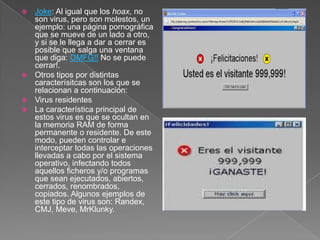  Joke: Al igual que los hoax, no
son virus, pero son molestos, un
ejemplo: una página pornográfica
que se mueve de un lado a otro,
y si se le llega a dar a cerrar es
posible que salga una ventana
que diga: OMFG!! No se puede
cerrar!.
 Otros tipos por distintas
caracterísitcas son los que se
relacionan a continuación:
 Virus residentes
 La característica principal de
estos virus es que se ocultan en
la memoria RAM de forma
permanente o residente. De este
modo, pueden controlar e
interceptar todas las operaciones
llevadas a cabo por el sistema
operativo, infectando todos
aquellos ficheros y/o programas
que sean ejecutados, abiertos,
cerrados, renombrados,
copiados. Algunos ejemplos de
este tipo de virus son: Randex,
CMJ, Meve, MrKlunky.
 