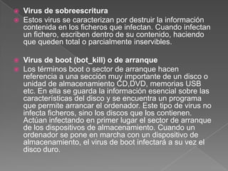 Virus de sobreescritura
 Estos virus se caracterizan por destruir la información
contenida en los ficheros que infectan. Cuando infectan
un fichero, escriben dentro de su contenido, haciendo
que queden total o parcialmente inservibles.
 Virus de boot (bot_kill) o de arranque
 Los términos boot o sector de arranque hacen
referencia a una sección muy importante de un disco o
unidad de almacenamiento CD,DVD, memorias USB
etc. En ella se guarda la información esencial sobre las
características del disco y se encuentra un programa
que permite arrancar el ordenador. Este tipo de virus no
infecta ficheros, sino los discos que los contienen.
Actúan infectando en primer lugar el sector de arranque
de los dispositivos de almacenamiento. Cuando un
ordenador se pone en marcha con un dispositivo de
almacenamiento, el virus de boot infectará a su vez el
disco duro.
 