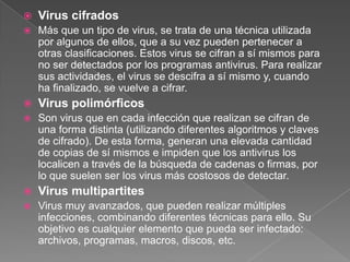  Virus cifrados
 Más que un tipo de virus, se trata de una técnica utilizada
por algunos de ellos, que a su vez pueden pertenecer a
otras clasificaciones. Estos virus se cifran a sí mismos para
no ser detectados por los programas antivirus. Para realizar
sus actividades, el virus se descifra a sí mismo y, cuando
ha finalizado, se vuelve a cifrar.
 Virus polimórficos
 Son virus que en cada infección que realizan se cifran de
una forma distinta (utilizando diferentes algoritmos y claves
de cifrado). De esta forma, generan una elevada cantidad
de copias de sí mismos e impiden que los antivirus los
localicen a través de la búsqueda de cadenas o firmas, por
lo que suelen ser los virus más costosos de detectar.
 Virus multipartites
 Virus muy avanzados, que pueden realizar múltiples
infecciones, combinando diferentes técnicas para ello. Su
objetivo es cualquier elemento que pueda ser infectado:
archivos, programas, macros, discos, etc.
 