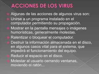  Algunas de las acciones de algunos virus son:
 Unirse a un programa instalado en el
computador permitiendo su propagación.
 Mostrar en la pantalla mensajes o imágenes
humorísticas, generalmente molestas.
 Ralentizar o bloquear el computador.
 Destruir la información almacenada en el disco,
en algunos casos vital para el sistema, que
impedirá el funcionamiento del equipo.
 Reducir el espacio en el disco.
 Molestar al usuario cerrando ventanas,
moviendo el ratón...
 