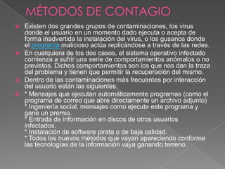  Existen dos grandes grupos de contaminaciones, los virus
donde el usuario en un momento dado ejecuta o acepta de
forma inadvertida la instalación del virus, o los gusanos donde
el programa malicioso actúa replicándose a través de las redes.
 En cualquiera de los dos casos, el sistema operativo infectado
comienza a sufrir una serie de comportamientos anómalos o no
previstos. Dichos comportamientos son los que nos dan la traza
del problema y tienen que permitir la recuperación del mismo.
 Dentro de las contaminaciones más frecuentes por interacción
del usuario están las siguientes:
 * Mensajes que ejecutan automáticamente programas (como el
programa de correo que abre directamente un archivo adjunto)
* Ingeniería social, mensajes como ejecute este programa y
gane un premio.
* Entrada de información en discos de otros usuarios
infectados.
* Instalación de software pirata o de baja calidad.
* Todos los nuevos métodos que vayan apareciendo conforme
las tecnologías de la información vaya ganando terreno.
 