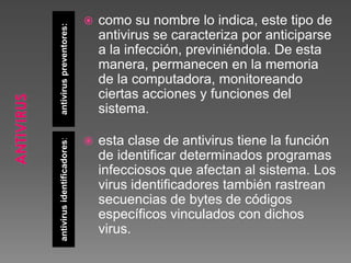 antiviruspreventores:antivirusidentificadores:
 como su nombre lo indica, este tipo de
antivirus se caracteriza por anticiparse
a la infección, previniéndola. De esta
manera, permanecen en la memoria
de la computadora, monitoreando
ciertas acciones y funciones del
sistema.
 esta clase de antivirus tiene la función
de identificar determinados programas
infecciosos que afectan al sistema. Los
virus identificadores también rastrean
secuencias de bytes de códigos
específicos vinculados con dichos
virus.
 