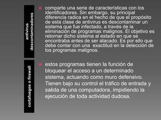 antivirus
descontaminadores
cortafuegosofirewall
 comparte una serie de características con los
identificadores. Sin embargo, su principal
diferencia radica en el hecho de que el propósito
de esta clase de antivirus es descontaminar un
sistema que fue infectado, a través de la
eliminación de programas malignos. El objetivo es
retornar dicho sistema al estado en que se
encontraba antes de ser atacado. Es por ello que
debe contar con una exactitud en la detección de
los programas malignos.
 estos programas tienen la función de
bloquear el acceso a un determinado
sistema, actuando como muro defensivo.
Tienen bajo su control el tráfico de entrada y
salida de una computadora, impidiendo la
ejecución de toda actividad dudosa.
 