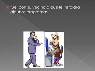  fue con su vecino a que le instalara
algunos programas
 