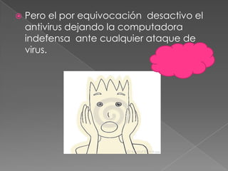  Pero el por equivocación desactivo el
antivirus dejando la computadora
indefensa ante cualquier ataque de
virus.
 
