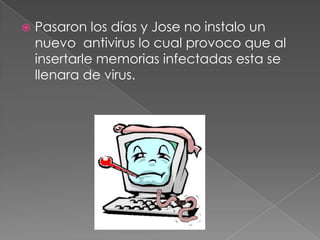  Pasaron los días y Jose no instalo un
nuevo antivirus lo cual provoco que al
insertarle memorias infectadas esta se
llenara de virus.
 