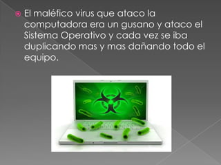  El maléfico virus que ataco la
computadora era un gusano y ataco el
Sistema Operativo y cada vez se iba
duplicando mas y mas dañando todo el
equipo.
 