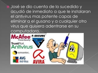  José se dio cuenta de lo sucedido y
acudió de inmediato a que le instalaran
el antivirus mas potente capas de
eliminar a el gusano y a cualquier otro
virus que quisiera adentrarse en su
computadora.
 