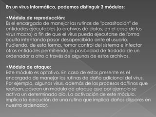 En un virus informático, podemos distinguir 3 módulos:
•Módulo de reproducción:
Es el encargado de manejar las rutinas de "parasitación" de
entidades ejecutables (o archivos de datos, en el caso de los
virus macro) a fin de que el virus pueda ejecutarse de forma
oculta intentando pasar desapercibido ante el usuario.
Pudiendo, de esta forma, tomar control del sistema e infectar
otras entidades permitiendo la posibilidad de traslado de un
ordenador a otro a través de algunos de estos archivos.
•Módulo de ataque:
Este módulo es optativo. En caso de estar presente es el
encargado de manejar las rutinas de daño adicional del virus.
Por ejemplo, algunos virus, además de los procesos dañinos que
realizan, poseen un módulo de ataque que por ejemplo se
activa un determinado día. La activación de este módulo,
implica la ejecución de una rutina que implica daños dispares en
nuestro ordenador.
 