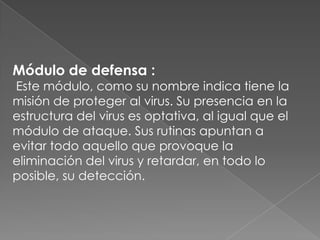 Módulo de defensa :
Este módulo, como su nombre indica tiene la
misión de proteger al virus. Su presencia en la
estructura del virus es optativa, al igual que el
módulo de ataque. Sus rutinas apuntan a
evitar todo aquello que provoque la
eliminación del virus y retardar, en todo lo
posible, su detección.
 