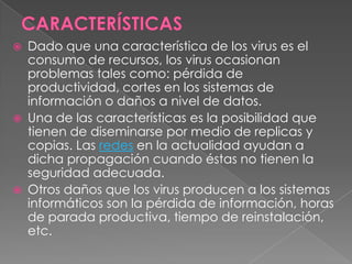  Dado que una característica de los virus es el
consumo de recursos, los virus ocasionan
problemas tales como: pérdida de
productividad, cortes en los sistemas de
información o daños a nivel de datos.
 Una de las características es la posibilidad que
tienen de diseminarse por medio de replicas y
copias. Las redes en la actualidad ayudan a
dicha propagación cuando éstas no tienen la
seguridad adecuada.
 Otros daños que los virus producen a los sistemas
informáticos son la pérdida de información, horas
de parada productiva, tiempo de reinstalación,
etc.
 