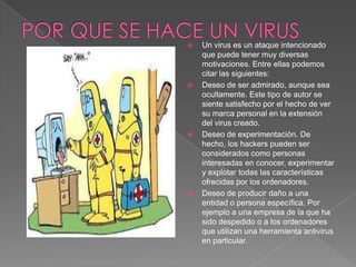  Un virus es un ataque intencionado
que puede tener muy diversas
motivaciones. Entre ellas podemos
citar las siguientes:
 Deseo de ser admirado, aunque sea
ocultamente. Este tipo de autor se
siente satisfecho por el hecho de ver
su marca personal en la extensión
del virus creado.
 Deseo de experimentación. De
hecho, los hackers pueden ser
considerados como personas
interesadas en conocer, experimentar
y explotar todas las características
ofrecidas por los ordenadores.
 Deseo de producir daño a una
entidad o persona específica. Por
ejemplo a una empresa de la que ha
sido despedido o a los ordenadores
que utilizan una herramienta antivirus
en particular.
 