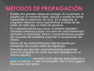  Existen dos grandes clases de contagio. En la primera, el
usuario, en un momento dado, ejecuta o acepta de forma
inadvertida la instalación del virus. En la segunda, el
programa malicioso actúa replicándose a través de las
redes. En este caso se habla de gusanos.
 En cualquiera de los dos casos, el sistema operativo
infectado comienza a sufrir una serie de comportamientos
anómalos o imprevistos. Dichos comportamientos pueden
dar una pista del problema y permitir la recuperación del
mismo.
 Dentro de las contaminaciones más frecuentes por
interacción del usuario están las siguientes:
 Mensajes que ejecutan automáticamente programas
(como el programa de correo que abre directamente un
archivo adjunto).
 Ingeniería social, mensajes como ejecute este programa y
gane un premio, o, más comúnmente: Haz 2 clics y gana 2
tonos para móvil gratis
 