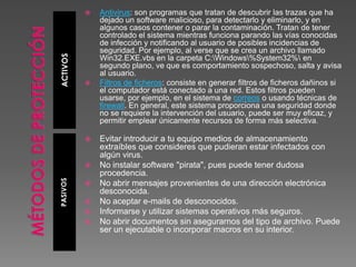 ACTIVOSPASIVOS
 Antivirus: son programas que tratan de descubrir las trazas que ha
dejado un software malicioso, para detectarlo y eliminarlo, y en
algunos casos contener o parar la contaminación. Tratan de tener
controlado el sistema mientras funciona parando las vías conocidas
de infección y notificando al usuario de posibles incidencias de
seguridad. Por ejemplo, al verse que se crea un archivo llamado
Win32.EXE.vbs en la carpeta C:Windows%System32% en
segundo plano, ve que es comportamiento sospechoso, salta y avisa
al usuario.
 Filtros de ficheros: consiste en generar filtros de ficheros dañinos si
el computador está conectado a una red. Estos filtros pueden
usarse, por ejemplo, en el sistema de correos o usando técnicas de
firewall. En general, este sistema proporciona una seguridad donde
no se requiere la intervención del usuario, puede ser muy eficaz, y
permitir emplear únicamente recursos de forma más selectiva.
 Evitar introducir a tu equipo medios de almacenamiento
extraíbles que consideres que pudieran estar infectados con
algún virus.
 No instalar software "pirata", pues puede tener dudosa
procedencia.
 No abrir mensajes provenientes de una dirección electrónica
desconocida.
 No aceptar e-mails de desconocidos.
 Informarse y utilizar sistemas operativos más seguros.
 No abrir documentos sin asegurarnos del tipo de archivo. Puede
ser un ejecutable o incorporar macros en su interior.
 