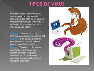  Existen diversos tipos de virus,
varían según su función o la
manera en que este se ejecuta en
nuestra computadora alterando la
actividad de la misma, entre los
más comunes están:
 Troyano: Consiste en robar
información o alterar el sistema del
hardware o en un caso extremo
permite que un usuario externo
pueda controlar el equipo.
 Gusano: Tiene la propiedad de
duplicarse a sí mismo. Los
gusanos utilizan las partes
automáticas de un sistema
operativo que generalmente son
invisibles al usuario.
 