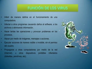 •

Inferir de manera dañina en el funcionamiento de una
computadora.

•

Infectar a otros programas causando daños al software, a los
archivos o eliminando información.

•

Hacer lentas las operaciones y provocar problemas en los
procesos.

•

Atacar por medio de imágenes, mensajes o acciones.

•

Ejecutar acciones de manera visible o invisible, sin el permiso
del usuario.

•

Propagarse a otras computadoras por medio de la red
(Internet), u otros dispositivos portátiles infectados
(diskettes, pendrives, etc).

 