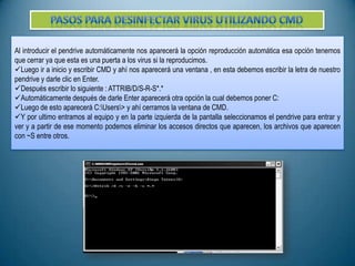 Al introducir el pendrive automáticamente nos aparecerá la opción reproducción automática esa opción tenemos
que cerrar ya que esta es una puerta a los virus si la reproducimos.
Luego ir a inicio y escribir CMD y ahí nos aparecerá una ventana , en esta debemos escribir la letra de nuestro
pendrive y darle clic en Enter.
Después escribir lo siguiente : ATTRIB/D/S-R-S*.*
Automáticamente después de darle Enter aparecerá otra opción la cual debemos poner C:
Luego de esto aparecerá C:Users> y ahí cerramos la ventana de CMD.
Y por ultimo entramos al equipo y en la parte izquierda de la pantalla seleccionamos el pendrive para entrar y
ver y a partir de ese momento podemos eliminar los accesos directos que aparecen, los archivos que aparecen
con ~S entre otros.

 