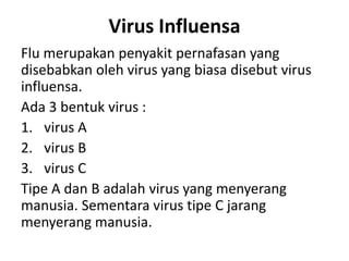Virus Influensa
Flu merupakan penyakit pernafasan yang
disebabkan oleh virus yang biasa disebut virus
influensa.
Ada 3 bentuk virus :
1. virus A
2. virus B
3. virus C
Tipe A dan B adalah virus yang menyerang
manusia. Sementara virus tipe C jarang
menyerang manusia.
 
