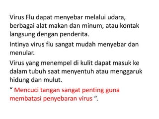 Virus Flu dapat menyebar melalui udara,
berbagai alat makan dan minum, atau kontak
langsung dengan penderita.
Intinya virus flu sangat mudah menyebar dan
menular.
Virus yang menempel di kulit dapat masuk ke
dalam tubuh saat menyentuh atau menggaruk
hidung dan mulut.
“ Mencuci tangan sangat penting guna
membatasi penyebaran virus “.
 
