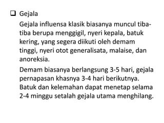 Gejala
  Gejala influensa klasik biasanya muncul tiba-
  tiba berupa menggigil, nyeri kepala, batuk
  kering, yang segera diikuti oleh demam
  tinggi, nyeri otot generalisata, malaise, dan
  anoreksia.
  Demam biasanya berlangsung 3-5 hari, gejala
  pernapasan khasnya 3-4 hari berikutnya.
  Batuk dan kelemahan dapat menetap selama
  2-4 minggu setalah gejala utama menghilang.
 