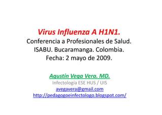 Virus Influenza A H1N1.
Conferencia a Profesionales de Salud.
  ISABU. Bucaramanga. Colombia.
      Fecha: 2 mayo de 2009.

         Agustín Vega Vera. MD.
           Infectología ESE HUS / UIS
             avegavera@gmail.com
  http://pedagogoeinfectologo.blogspot.com/
 