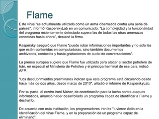 Flame
 Este virus "es actualmente utilizado como un arma cibernética contra una serie de
países", informó KasperskyLab en un comunicado. "La complejidad y la funcionalidad
del programa recientemente detectado supera las de todas las otras amenazas
conocidas hasta ahora", destacó la firma.
Kaspersky aseguró que Flame "puede robar informaciones importantes y no solo las
que estén contenidas en computadoras, sino también documentos
archivados, contactos y hasta grabaciones de audio de conversaciones".
La prensa europea sugiere que Flame fue utilizado para atacar el sector petrolero de
Irán, en especial el Ministerio de Petróleo y el principal terminal de ese país, indicó
AFP.
"Los descubrimientos preliminares indican que este programa está circulando desde
hace más de dos años, desde marzo de 2010", añadió el informe de KasperskyLab.
Por su parte, el centro iraní Maher, de coordinación para la lucha contra ataques
informáticos, anunció haber desarrollado un programa capaz de identificar a Flame y
destruirlo.
De acuerdo con esta institución, los programadores iraníes "tuvieron éxito en la
identificación del virus Flame, y en la preparación de un programa capaz de
eliminarlo".
 